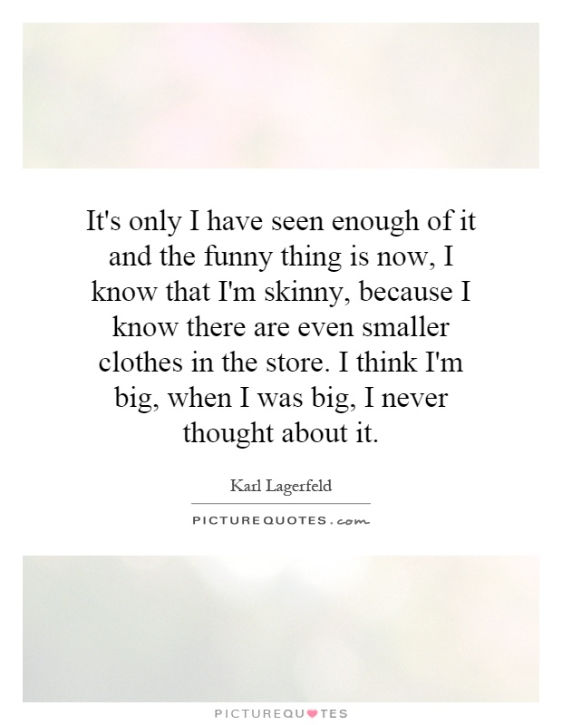 It's only I have seen enough of it and the funny thing is now, I know that I'm skinny, because I know there are even smaller clothes in the store. I think I'm big, when I was big, I never thought about it Picture Quote #1