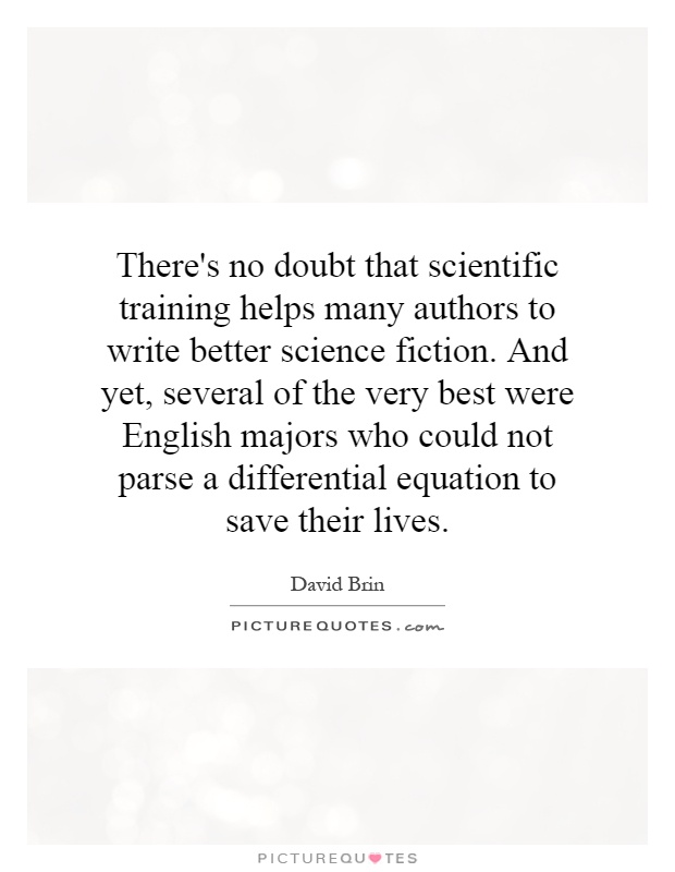 There's no doubt that scientific training helps many authors to write better science fiction. And yet, several of the very best were English majors who could not parse a differential equation to save their lives Picture Quote #1
