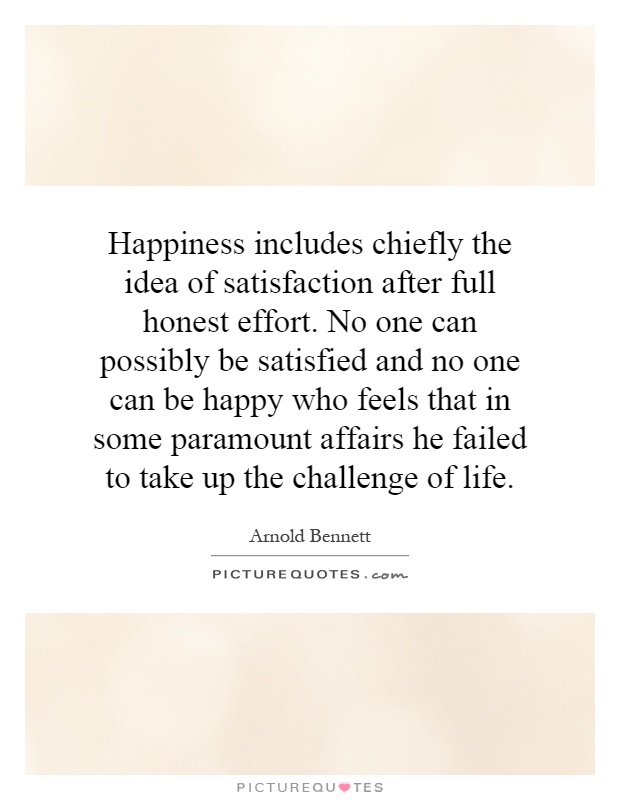 Happiness includes chiefly the idea of satisfaction after full honest effort. No one can possibly be satisfied and no one can be happy who feels that in some paramount affairs he failed to take up the challenge of life Picture Quote #1