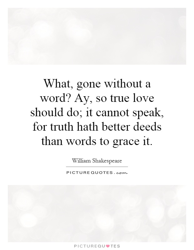 What, gone without a word? Ay, so true love should do; it cannot speak, for truth hath better deeds than words to grace it Picture Quote #1