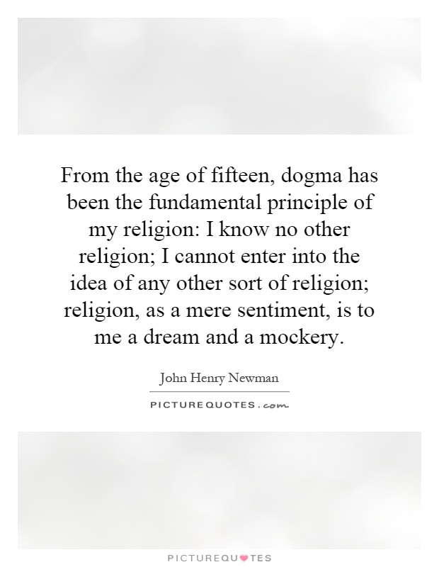 From the age of fifteen, dogma has been the fundamental principle of my religion: I know no other religion; I cannot enter into the idea of any other sort of religion; religion, as a mere sentiment, is to me a dream and a mockery Picture Quote #1