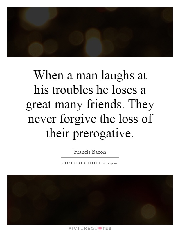 When a man laughs at his troubles he loses a great many friends. They never forgive the loss of their prerogative Picture Quote #1