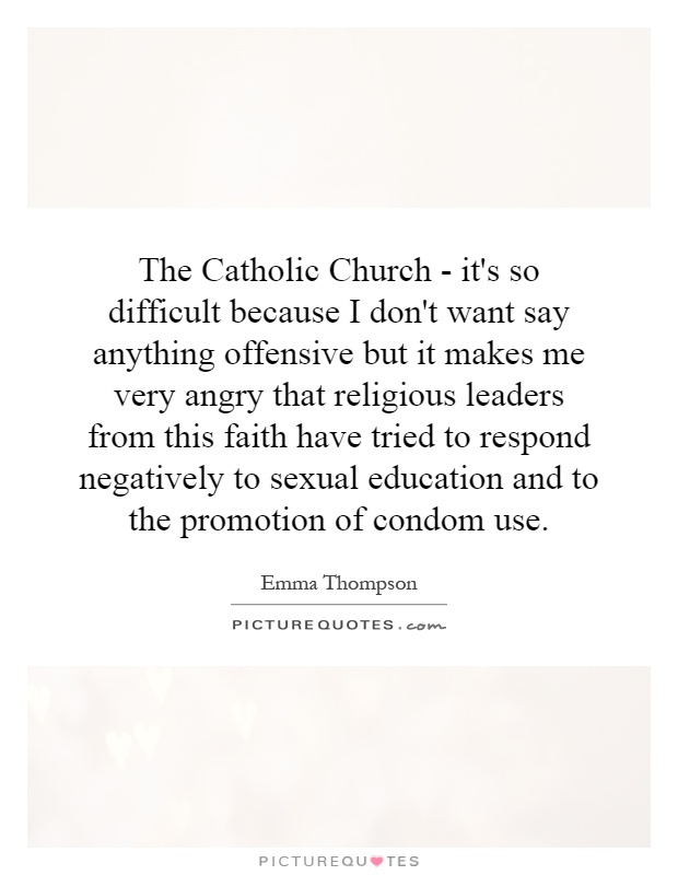 The Catholic Church - it's so difficult because I don't want say anything offensive but it makes me very angry that religious leaders from this faith have tried to respond negatively to sexual education and to the promotion of condom use Picture Quote #1