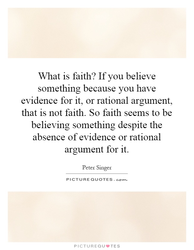 What is faith? If you believe something because you have evidence for it, or rational argument, that is not faith. So faith seems to be believing something despite the absence of evidence or rational argument for it Picture Quote #1