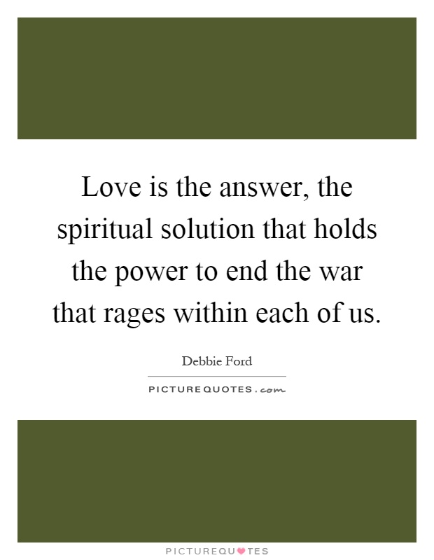 Love is the answer, the spiritual solution that holds the power to end the war that rages within each of us Picture Quote #1