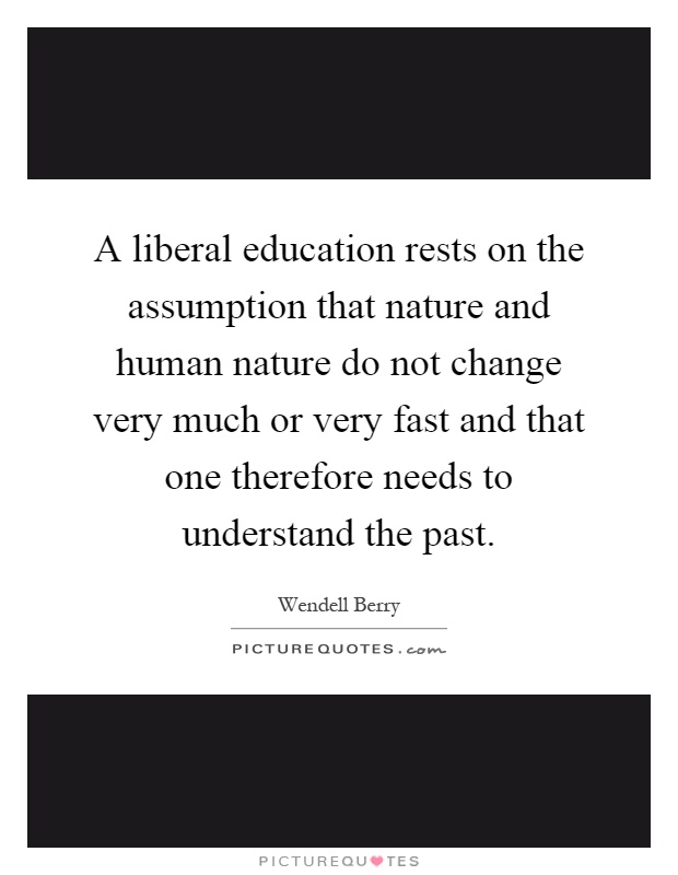 A liberal education rests on the assumption that nature and human nature do not change very much or very fast and that one therefore needs to understand the past Picture Quote #1
