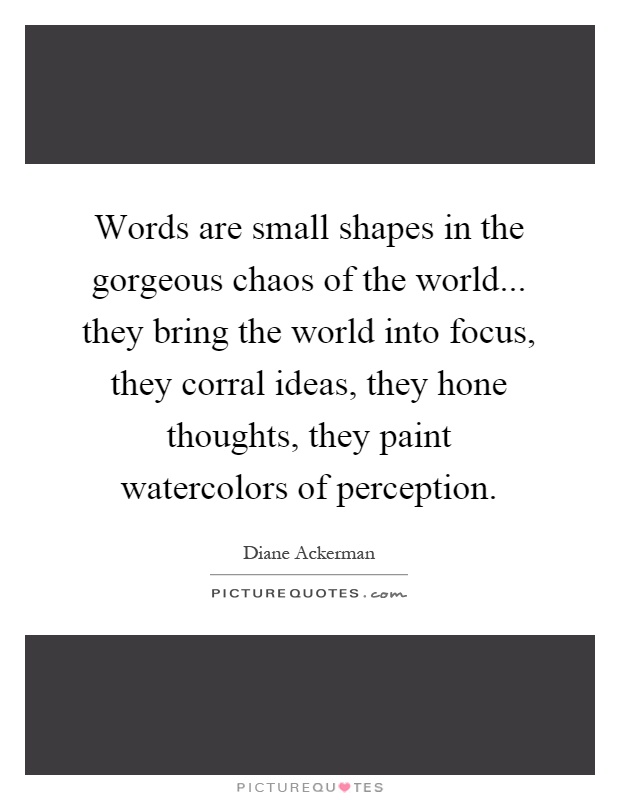 Words are small shapes in the gorgeous chaos of the world... they bring the world into focus, they corral ideas, they hone thoughts, they paint watercolors of perception Picture Quote #1