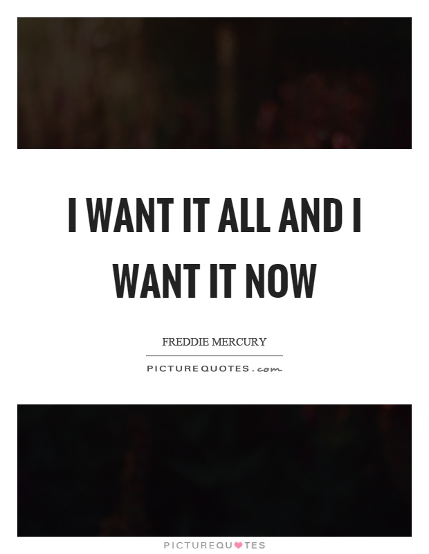 I want it all and I want it now Picture Quote #1