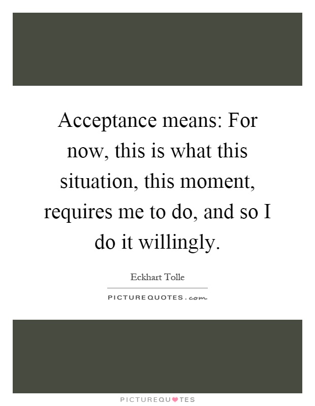 Acceptance means: For now, this is what this situation, this moment, requires me to do, and so I do it willingly Picture Quote #1