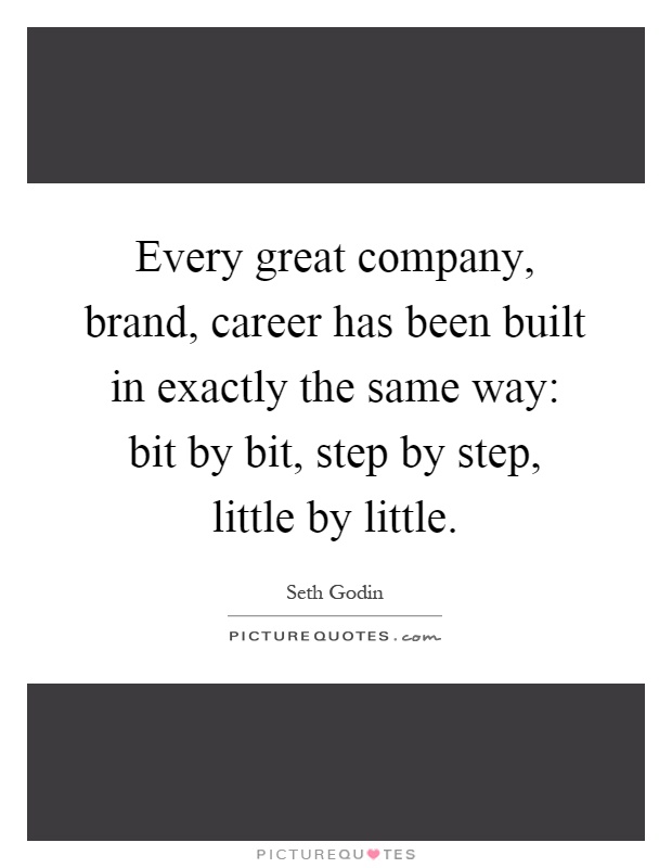 Every great company, brand, career has been built in exactly the same way: bit by bit, step by step, little by little Picture Quote #1