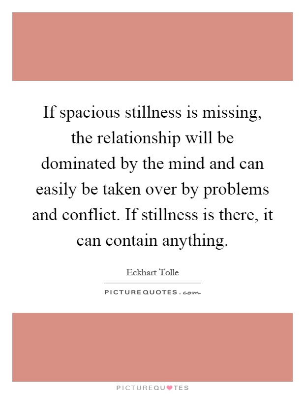 If spacious stillness is missing, the relationship will be dominated by the mind and can easily be taken over by problems and conflict. If stillness is there, it can contain anything Picture Quote #1