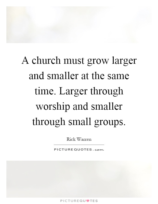 A church must grow larger and smaller at the same time. Larger through worship and smaller through small groups Picture Quote #1