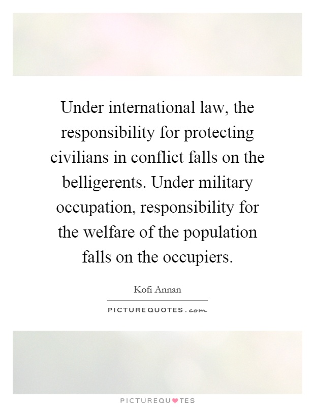 Under international law, the responsibility for protecting civilians in conflict falls on the belligerents. Under military occupation, responsibility for the welfare of the population falls on the occupiers Picture Quote #1
