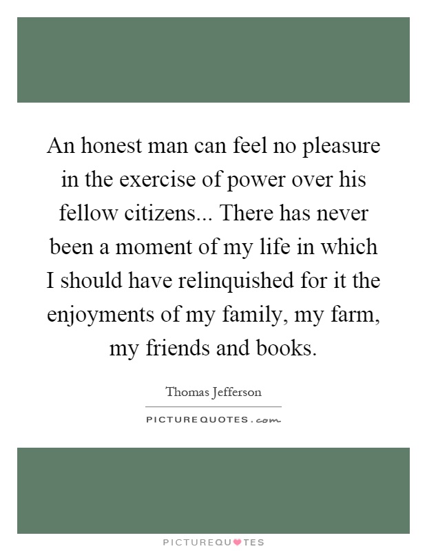 An honest man can feel no pleasure in the exercise of power over his fellow citizens... There has never been a moment of my life in which I should have relinquished for it the enjoyments of my family, my farm, my friends and books Picture Quote #1