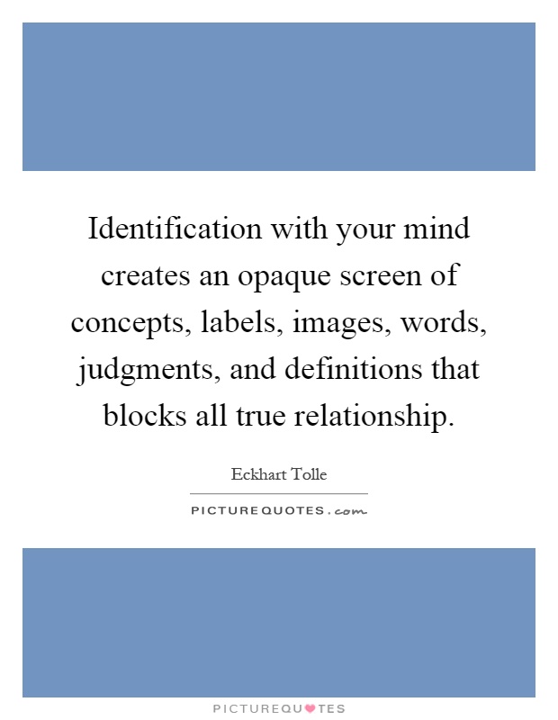 Identification with your mind creates an opaque screen of concepts, labels, images, words, judgments, and definitions that blocks all true relationship Picture Quote #1