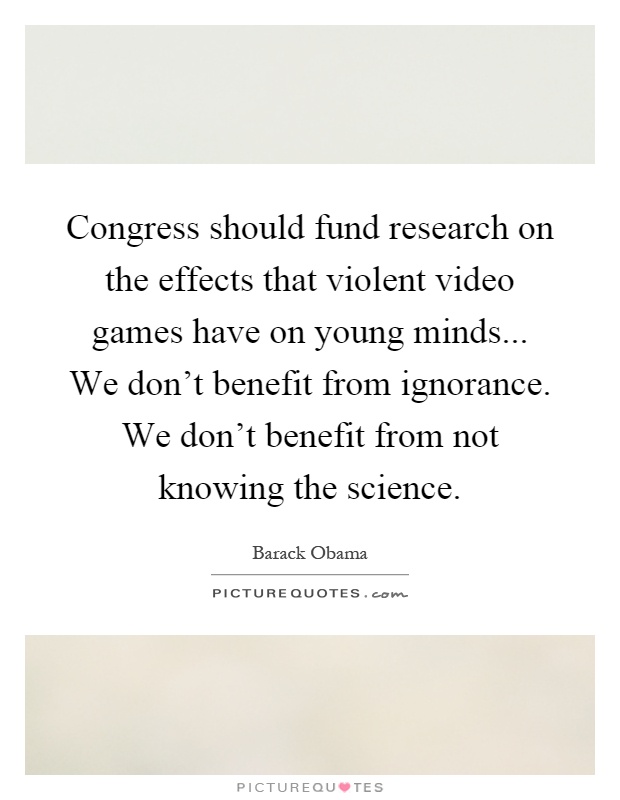 Congress should fund research on the effects that violent video games have on young minds... We don’t benefit from ignorance. We don’t benefit from not knowing the science Picture Quote #1