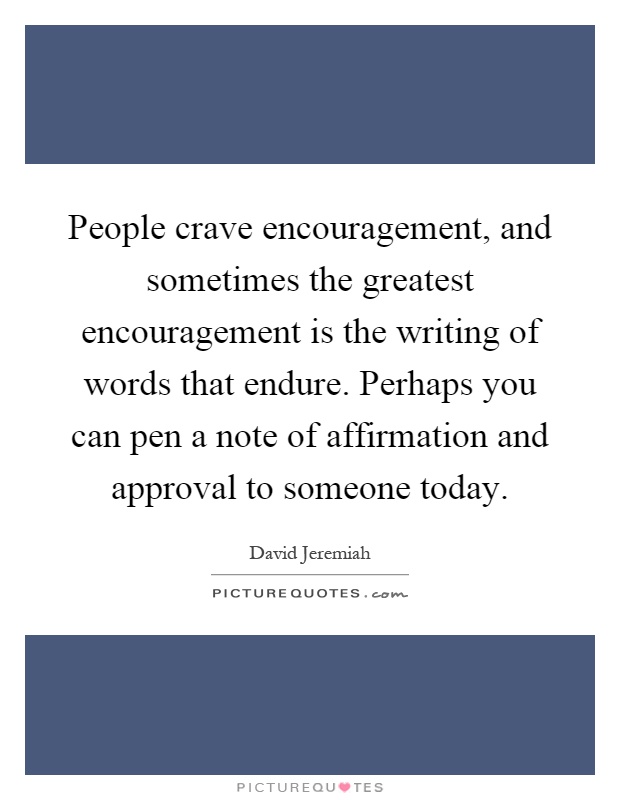 People crave encouragement, and sometimes the greatest encouragement is the writing of words that endure. Perhaps you can pen a note of affirmation and approval to someone today Picture Quote #1