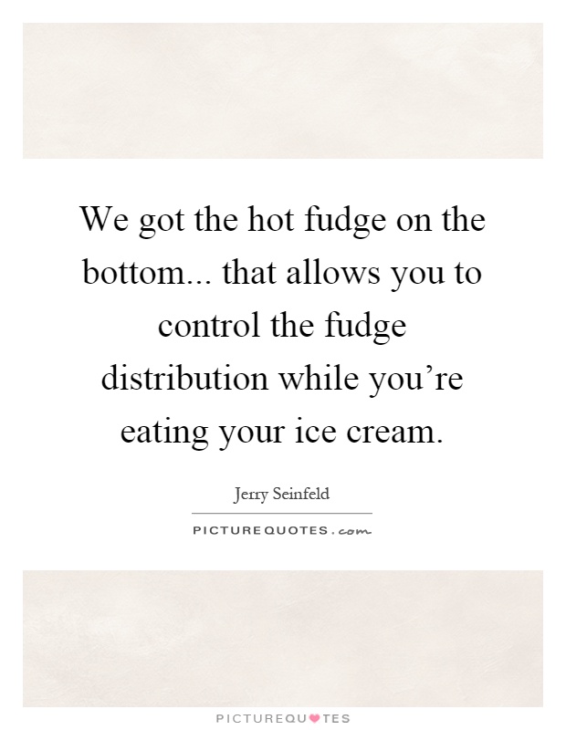 We got the hot fudge on the bottom... that allows you to control the fudge distribution while you’re eating your ice cream Picture Quote #1
