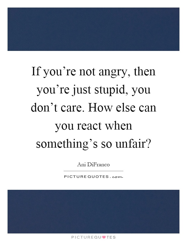 If you’re not angry, then you’re just stupid, you don’t care. How else can you react when something’s so unfair? Picture Quote #1