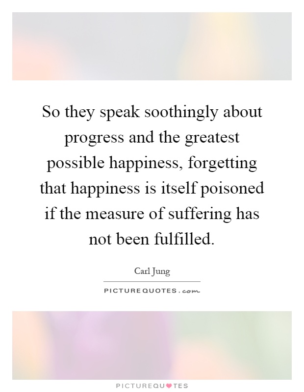 So they speak soothingly about progress and the greatest possible happiness, forgetting that happiness is itself poisoned if the measure of suffering has not been fulfilled Picture Quote #1