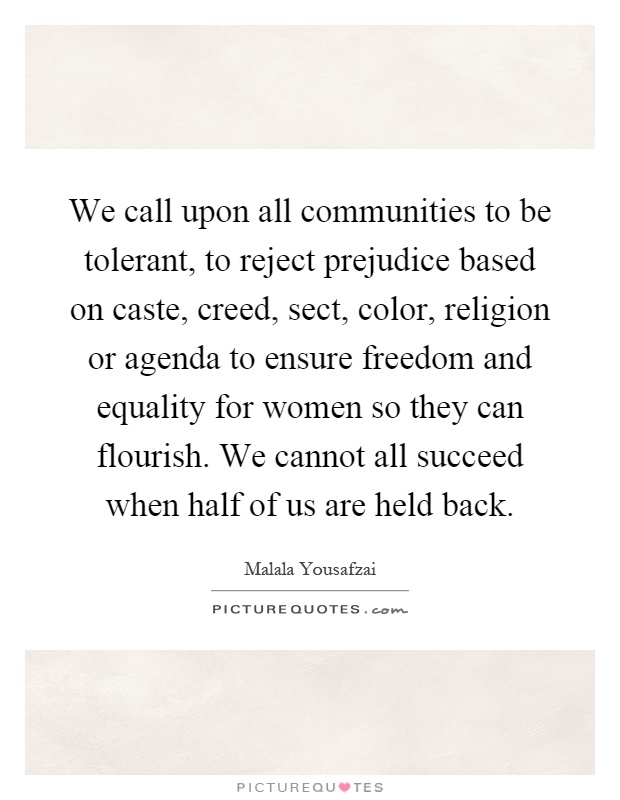 We call upon all communities to be tolerant, to reject prejudice based on caste, creed, sect, color, religion or agenda to ensure freedom and equality for women so they can flourish. We cannot all succeed when half of us are held back Picture Quote #1