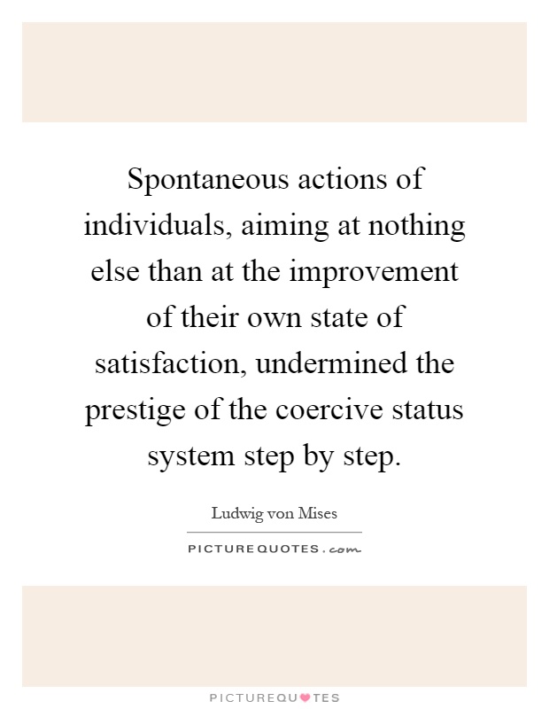Spontaneous actions of individuals, aiming at nothing else than at the improvement of their own state of satisfaction, undermined the prestige of the coercive status system step by step Picture Quote #1