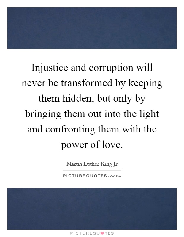 Injustice and corruption will never be transformed by keeping them hidden, but only by bringing them out into the light and confronting them with the power of love Picture Quote #1