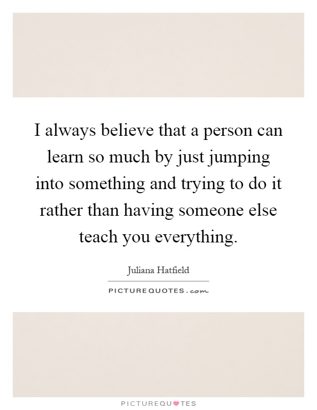 I always believe that a person can learn so much by just jumping into something and trying to do it rather than having someone else teach you everything Picture Quote #1