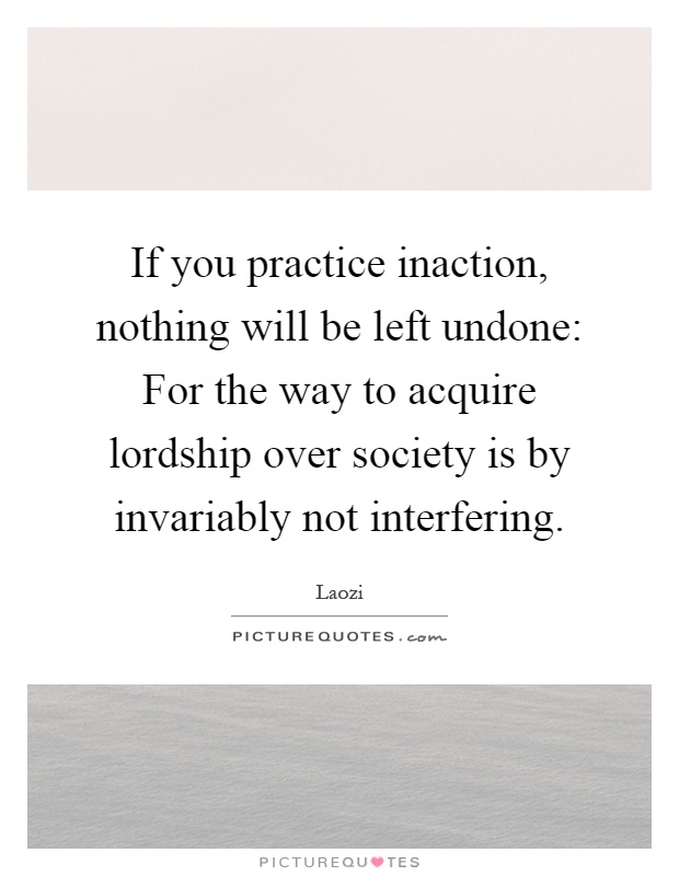 If you practice inaction, nothing will be left undone: For the way to acquire lordship over society is by invariably not interfering Picture Quote #1