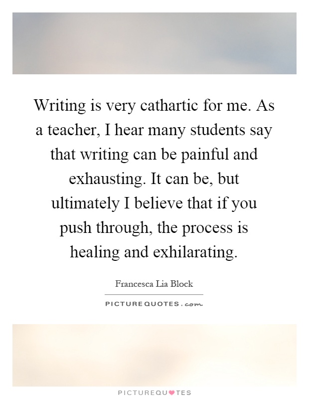 Writing is very cathartic for me. As a teacher, I hear many students say that writing can be painful and exhausting. It can be, but ultimately I believe that if you push through, the process is healing and exhilarating Picture Quote #1