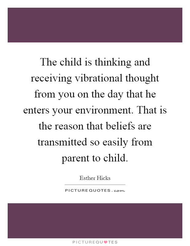 The child is thinking and receiving vibrational thought from you on the day that he enters your environment. That is the reason that beliefs are transmitted so easily from parent to child Picture Quote #1