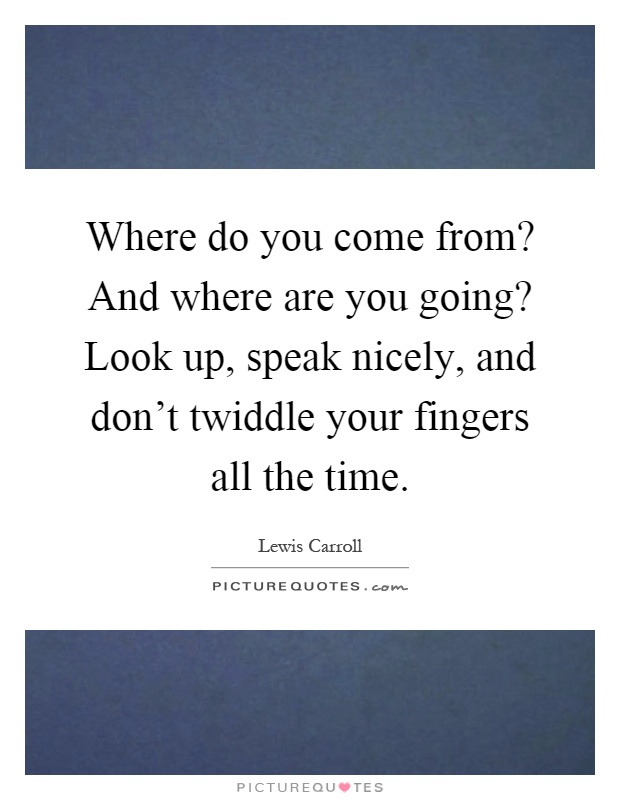 Where do you come from? And where are you going? Look up, speak nicely, and don’t twiddle your fingers all the time Picture Quote #1