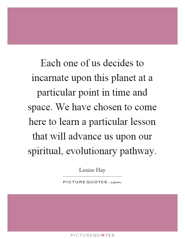 Each one of us decides to incarnate upon this planet at a particular point in time and space. We have chosen to come here to learn a particular lesson that will advance us upon our spiritual, evolutionary pathway Picture Quote #1