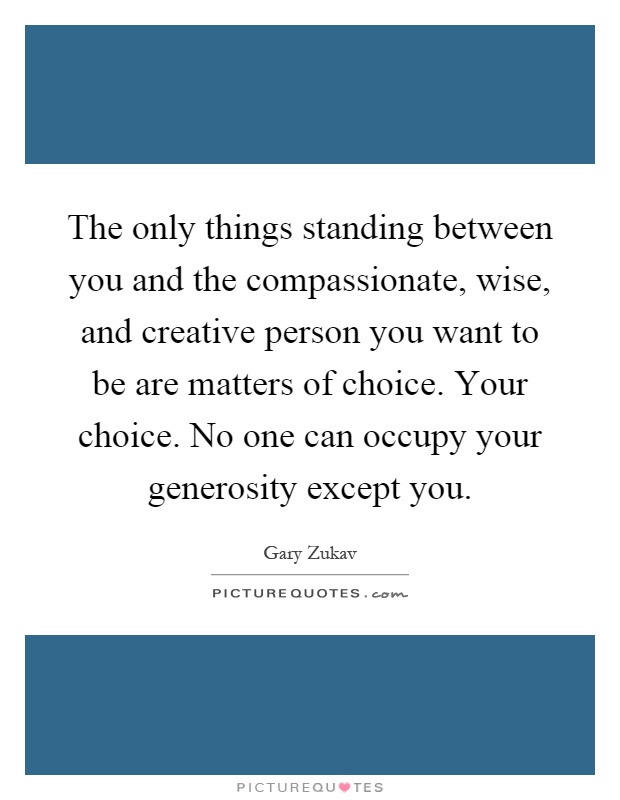 The only things standing between you and the compassionate, wise, and creative person you want to be are matters of choice. Your choice. No one can occupy your generosity except you Picture Quote #1