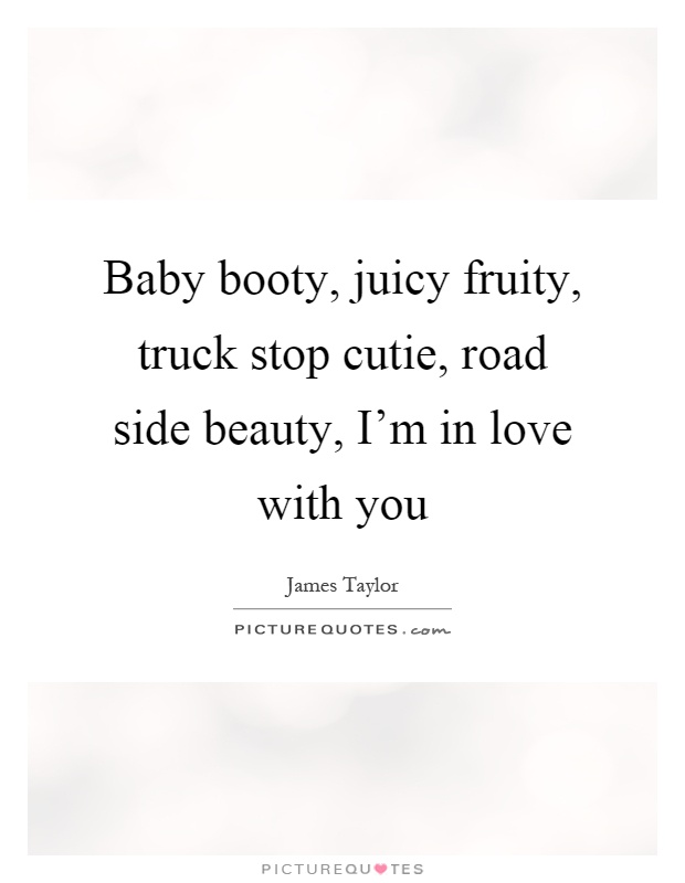 Baby booty, juicy fruity, truck stop cutie, road side beauty, I’m in love with you Picture Quote #1