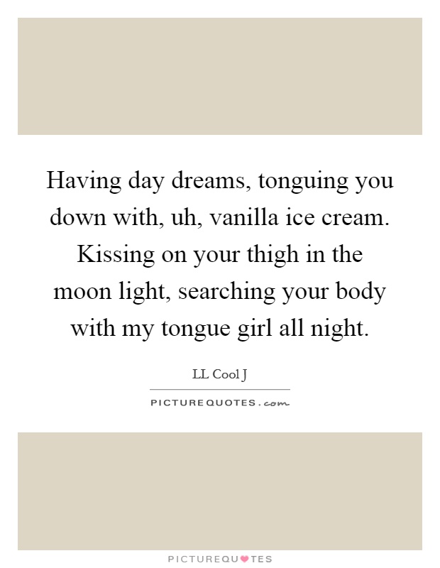 Having day dreams, tonguing you down with, uh, vanilla ice cream. Kissing on your thigh in the moon light, searching your body with my tongue girl all night Picture Quote #1