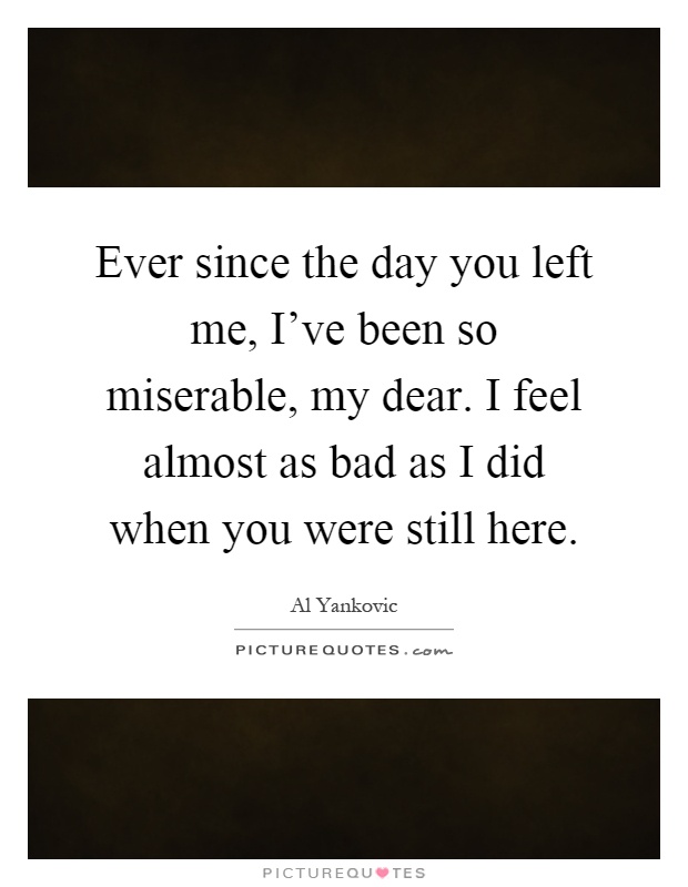 Ever since the day you left me, I’ve been so miserable, my dear. I feel almost as bad as I did when you were still here Picture Quote #1