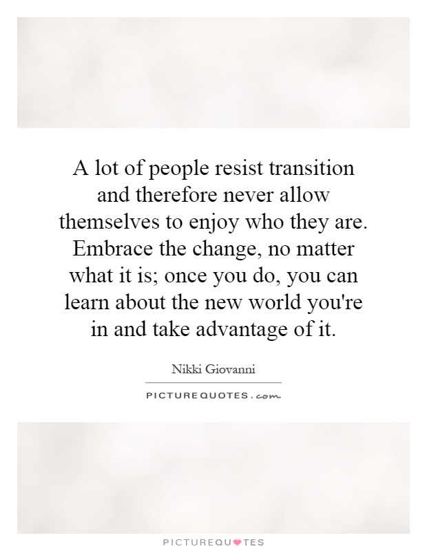 A lot of people resist transition and therefore never allow themselves to enjoy who they are. Embrace the change, no matter what it is; once you do, you can learn about the new world you're in and take advantage of it Picture Quote #1