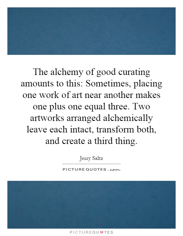 The alchemy of good curating amounts to this: Sometimes, placing one work of art near another makes one plus one equal three. Two artworks arranged alchemically leave each intact, transform both, and create a third thing Picture Quote #1