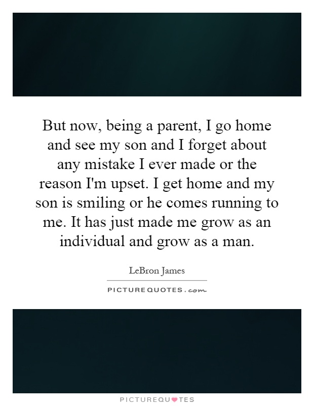 But now, being a parent, I go home and see my son and I forget about any mistake I ever made or the reason I'm upset. I get home and my son is smiling or he comes running to me. It has just made me grow as an individual and grow as a man Picture Quote #1