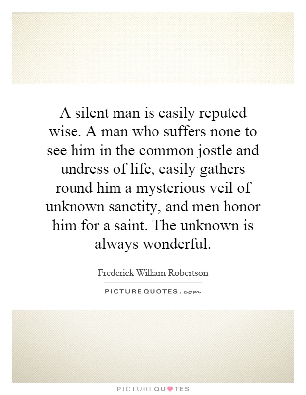 A silent man is easily reputed wise. A man who suffers none to see him in the common jostle and undress of life, easily gathers round him a mysterious veil of unknown sanctity, and men honor him for a saint. The unknown is always wonderful Picture Quote #1