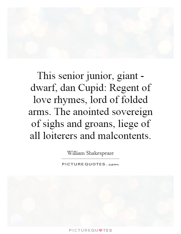 This senior junior, giant - dwarf, dan Cupid: Regent of love rhymes, lord of folded arms. The anointed sovereign of sighs and groans, liege of all loiterers and malcontents Picture Quote #1