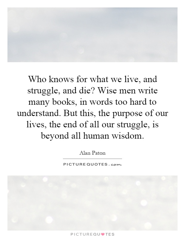 Who knows for what we live, and struggle, and die? Wise men write many books, in words too hard to understand. But this, the purpose of our lives, the end of all our struggle, is beyond all human wisdom Picture Quote #1