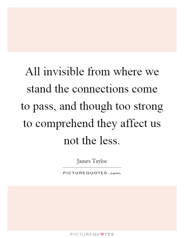 All invisible from where we stand the connections come to pass, and though too strong to comprehend they affect us not the less Picture Quote #1