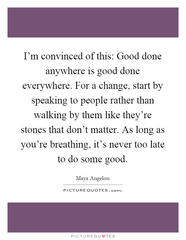 I’m convinced of this: Good done anywhere is good done everywhere. For a change, start by speaking to people rather than walking by them like they’re stones that don’t matter. As long as you’re breathing, it’s never too late to do some good Picture Quote #1