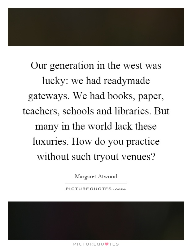 Our generation in the west was lucky: we had readymade gateways. We had books, paper, teachers, schools and libraries. But many in the world lack these luxuries. How do you practice without such tryout venues? Picture Quote #1