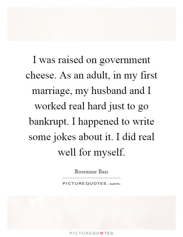I was raised on government cheese. As an adult, in my first marriage, my husband and I worked real hard just to go bankrupt. I happened to write some jokes about it. I did real well for myself Picture Quote #1