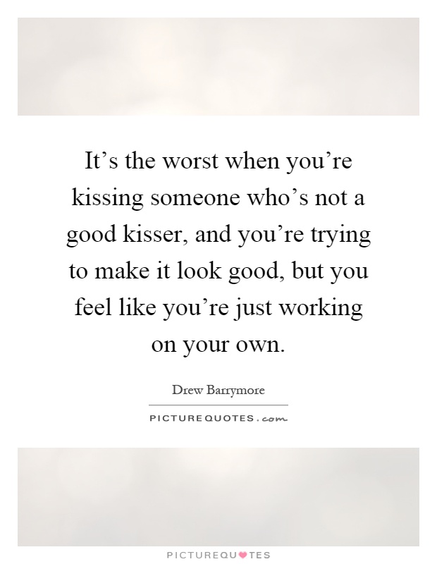 It’s the worst when you’re kissing someone who’s not a good kisser, and you’re trying to make it look good, but you feel like you’re just working on your own Picture Quote #1
