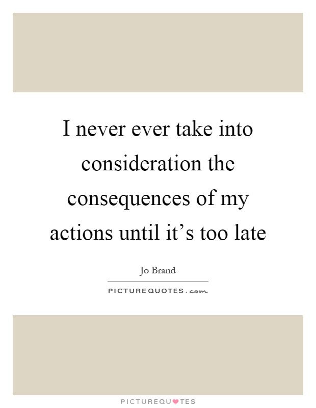 I never ever take into consideration the consequences of my actions until it’s too late Picture Quote #1
