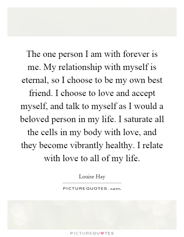 The one person I am with forever is me. My relationship with myself is eternal, so I choose to be my own best friend. I choose to love and accept myself, and talk to myself as I would a beloved person in my life. I saturate all the cells in my body with love, and they become vibrantly healthy. I relate with love to all of my life Picture Quote #1